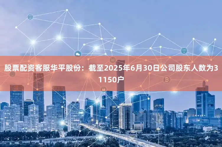 股票配资客服华平股份：截至2025年6月30日公司股东人数为31150户