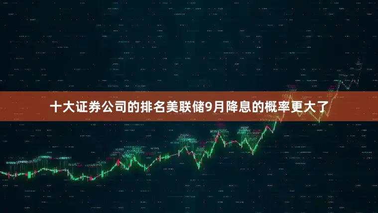 十大证券公司的排名美联储9月降息的概率更大了